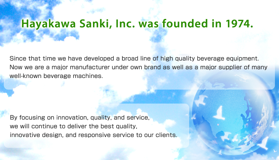 Hayakawa Sanki, Inc. was founded in 1974. Since that time we have developed a broad line of high quality beverage equipment. Now we are a major manufacturer under own brand as well as a major supplier of many well-known beverage machines.  By focusing on innovation, quality, and service, we will continue to deliver the best quality, innovative design, and responsive service to our clients.
